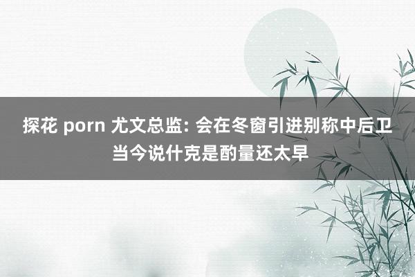 探花 porn 尤文总监: 会在冬窗引进别称中后卫 当今说什克是酌量还太早