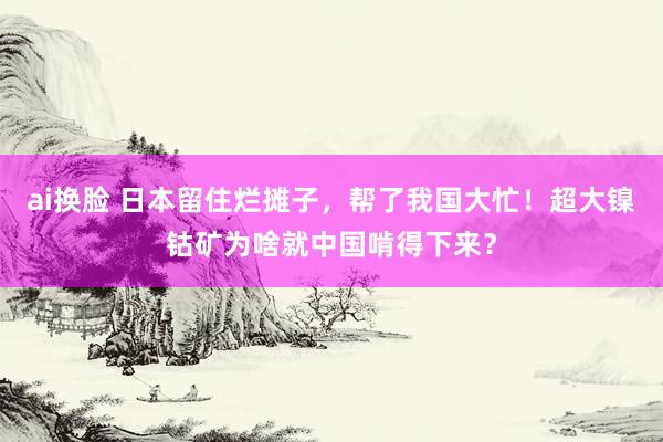 ai换脸 日本留住烂摊子，帮了我国大忙！超大镍钴矿为啥就中国啃得下来？