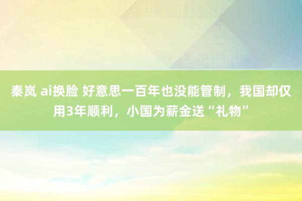 秦岚 ai换脸 好意思一百年也没能管制，我国却仅用3年顺利，小国为薪金送“礼物”