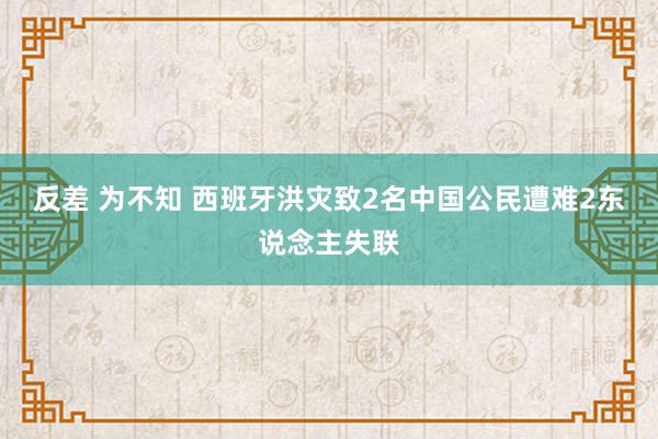 反差 为不知 西班牙洪灾致2名中国公民遭难2东说念主失联