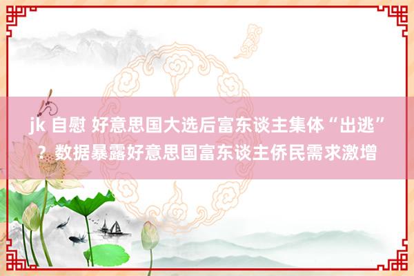 jk 自慰 好意思国大选后富东谈主集体“出逃”？数据暴露好意思国富东谈主侨民需求激增