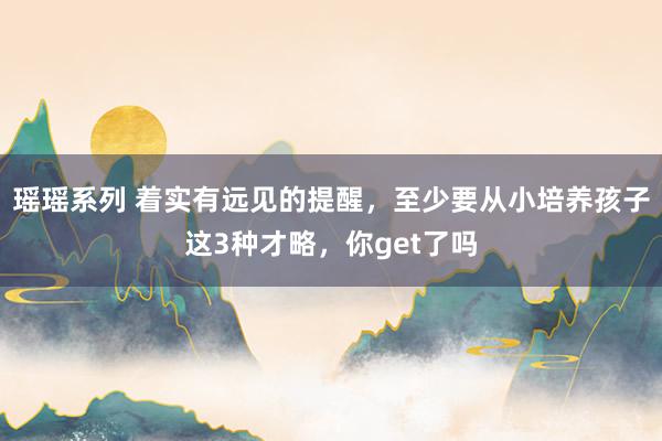 瑶瑶系列 着实有远见的提醒，至少要从小培养孩子这3种才略，你get了吗