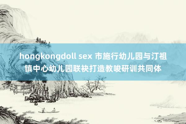 hongkongdoll sex 市施行幼儿园与汀祖镇中心幼儿园联袂打造教唆研训共同体