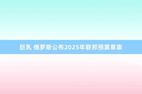 巨乳 俄罗斯公布2025年联邦预算草案