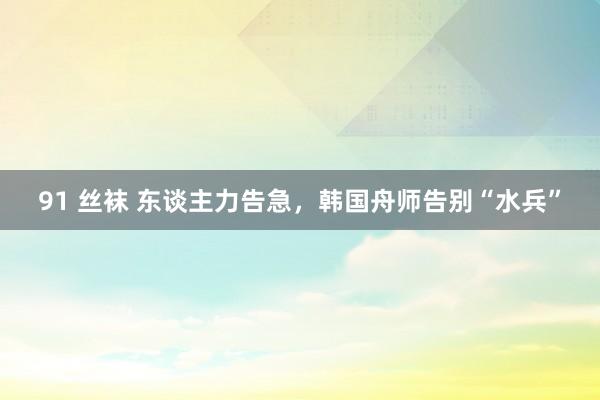 91 丝袜 东谈主力告急，韩国舟师告别“水兵”