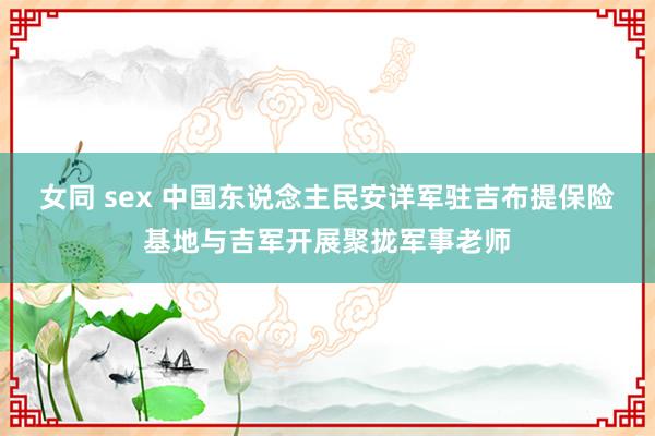 女同 sex 中国东说念主民安详军驻吉布提保险基地与吉军开展聚拢军事老师