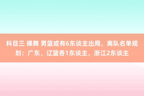 科目三 裸舞 男篮或有6东谈主出局，离队名单规划：广东、辽篮各1东谈主，浙江2东谈主