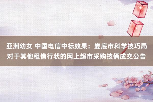 亚洲幼女 中国电信中标效果：娄底市科学技巧局对于其他租借行状的网上超市采购技俩成交公告