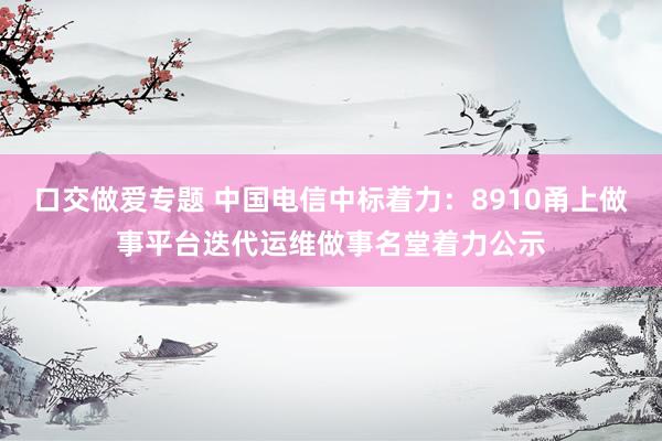 口交做爱专题 中国电信中标着力：8910甬上做事平台迭代运维做事名堂着力公示