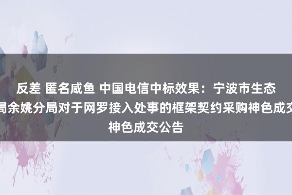 反差 匿名咸鱼 中国电信中标效果：宁波市生态环境局余姚分局对于网罗接入处事的框架契约采购神色成交公告