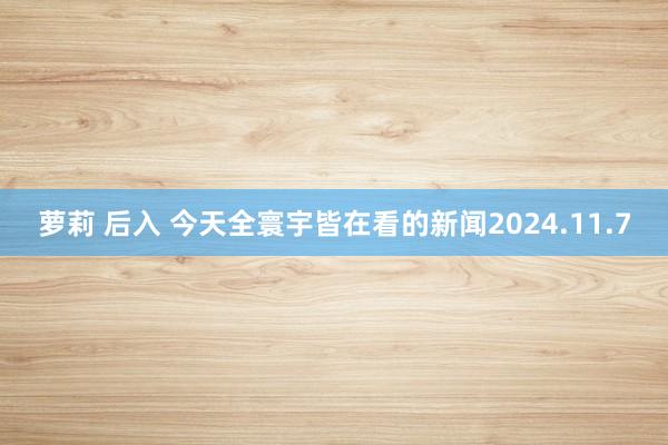 萝莉 后入 今天全寰宇皆在看的新闻2024.11.7