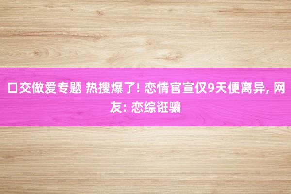 口交做爱专题 热搜爆了! 恋情官宣仅9天便离异， 网友: 恋综诳骗