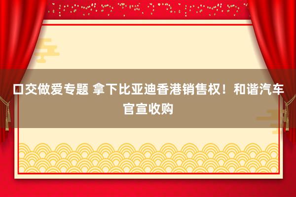 口交做爱专题 拿下比亚迪香港销售权！和谐汽车官宣收购