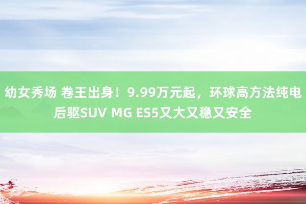 幼女秀场 卷王出身！9.99万元起，环球高方法纯电后驱SUV MG ES5又大又稳又安全