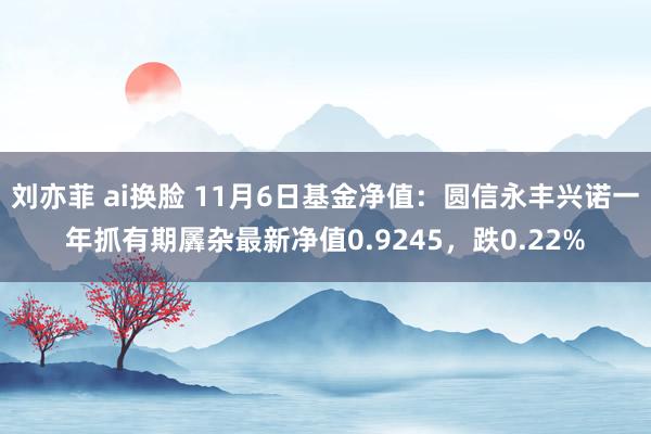 刘亦菲 ai换脸 11月6日基金净值：圆信永丰兴诺一年抓有期羼杂最新净值0.9245，跌0.22%