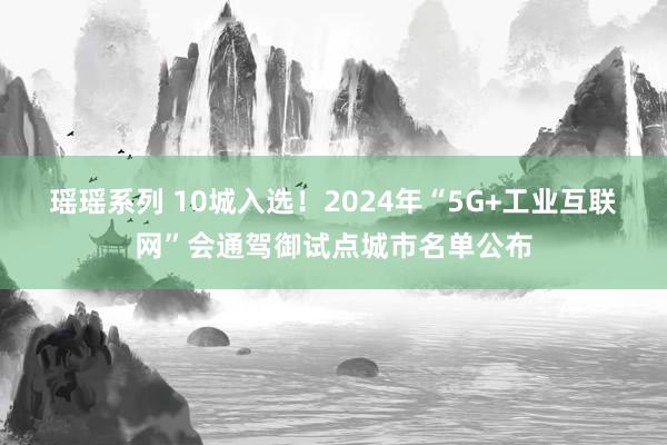 瑶瑶系列 10城入选！2024年“5G+工业互联网”会通驾御试点城市名单公布