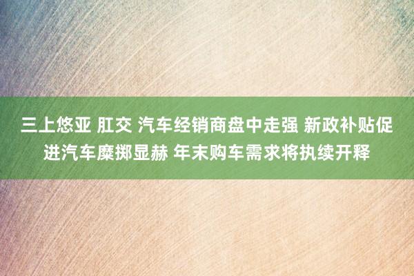 三上悠亚 肛交 汽车经销商盘中走强 新政补贴促进汽车糜掷显赫 年末购车需求将执续开释