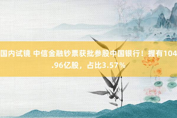 国内试镜 中信金融钞票获批参股中国银行！握有104.96亿股，占比3.57％