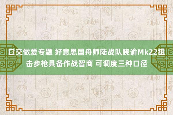 口交做爱专题 好意思国舟师陆战队晓谕Mk22狙击步枪具备作战智商 可调度三种口径