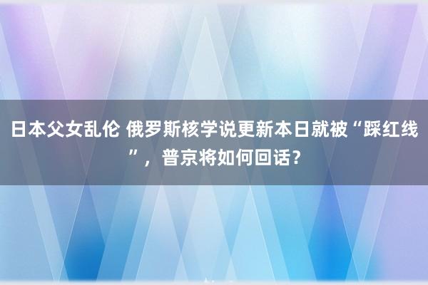 日本父女乱伦 俄罗斯核学说更新本日就被“踩红线”，普京将如何回话？