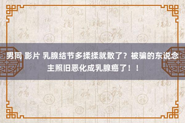 男同 影片 乳腺结节多揉揉就散了？被骗的东说念主照旧恶化成乳腺癌了！！