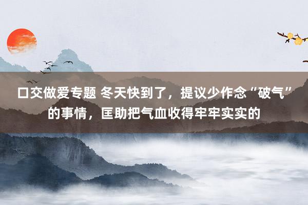 口交做爱专题 冬天快到了，提议少作念“破气”的事情，匡助把气血收得牢牢实实的