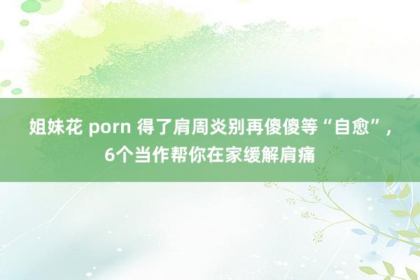 姐妹花 porn 得了肩周炎别再傻傻等“自愈”，6个当作帮你在家缓解肩痛