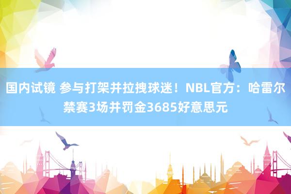 国内试镜 参与打架并拉拽球迷！NBL官方：哈雷尔禁赛3场并罚金3685好意思元