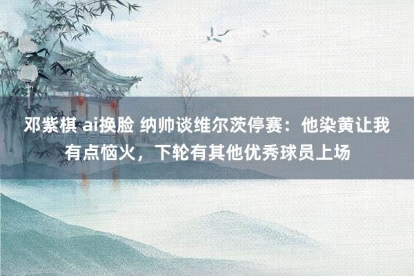 邓紫棋 ai换脸 纳帅谈维尔茨停赛：他染黄让我有点恼火，下轮有其他优秀球员上场