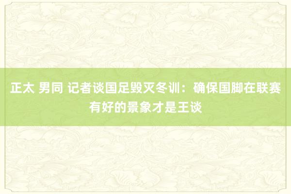 正太 男同 记者谈国足毁灭冬训：确保国脚在联赛有好的景象才是王谈