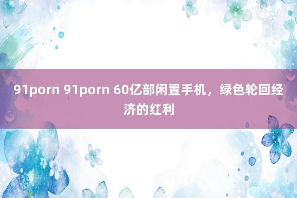 91porn 91porn 60亿部闲置手机，绿色轮回经济的红利