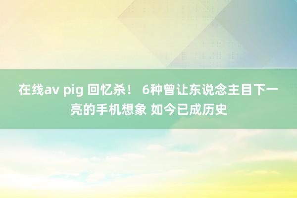 在线av pig 回忆杀！ 6种曾让东说念主目下一亮的手机想象 如今已成历史