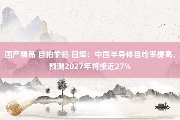 国产精品 自拍偷拍 日媒：中国半导体自给率提高，预测2027年将接近27%