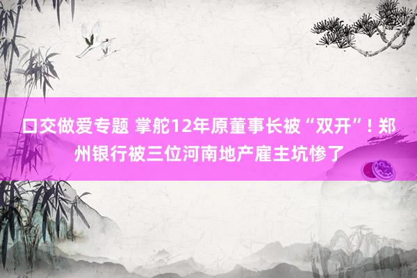 口交做爱专题 掌舵12年原董事长被“双开”! 郑州银行被三位河南地产雇主坑惨了