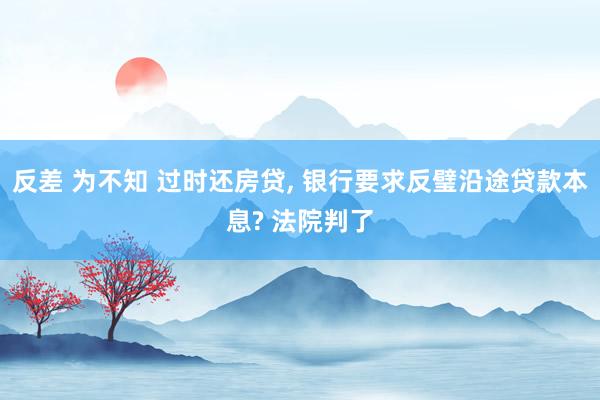 反差 为不知 过时还房贷， 银行要求反璧沿途贷款本息? 法院判了