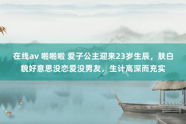 在线av 啪啪啦 爱子公主迎来23岁生辰，肤白貌好意思没恋爱没男友，生计高深而充实