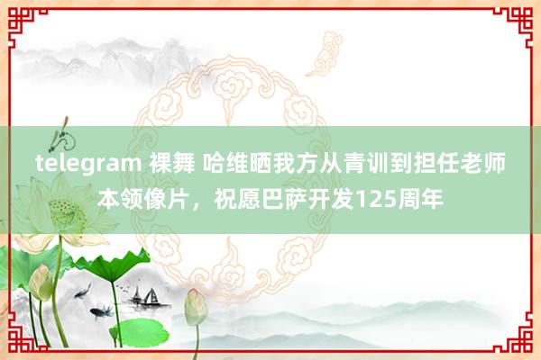 telegram 裸舞 哈维晒我方从青训到担任老师本领像片，祝愿巴萨开发125周年