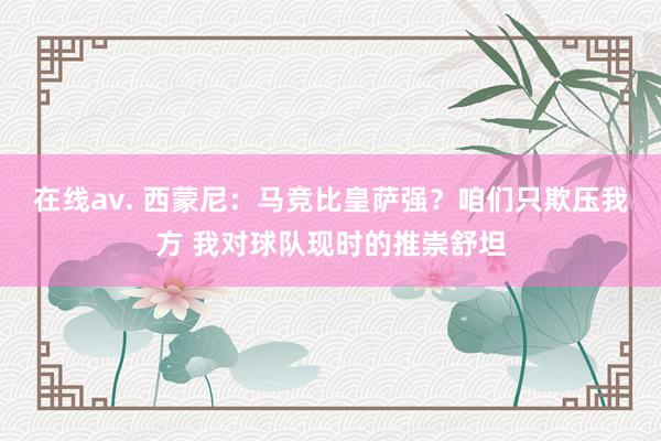 在线av. 西蒙尼：马竞比皇萨强？咱们只欺压我方 我对球队现时的推崇舒坦