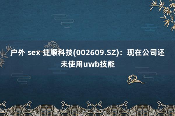 户外 sex 捷顺科技(002609.SZ)：现在公司还未使用uwb技能