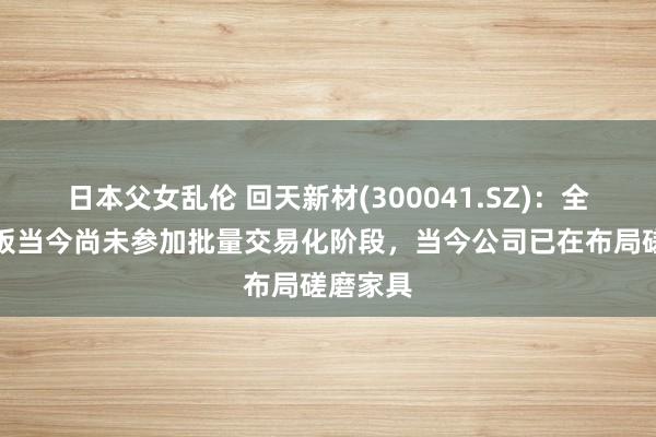 日本父女乱伦 回天新材(300041.SZ)：全固态电板当今尚未参加批量交易化阶段，当今公司已在布局磋磨家具