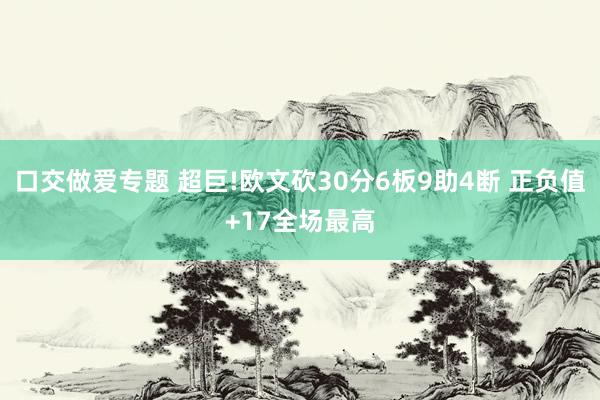 口交做爱专题 超巨!欧文砍30分6板9助4断 正负值+17全场最高