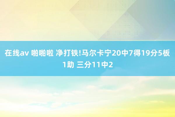 在线av 啪啪啦 净打铁!马尔卡宁20中7得19分5板1助 三分11中2