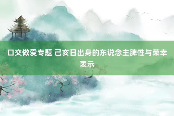 口交做爱专题 己亥日出身的东说念主脾性与荣幸表示