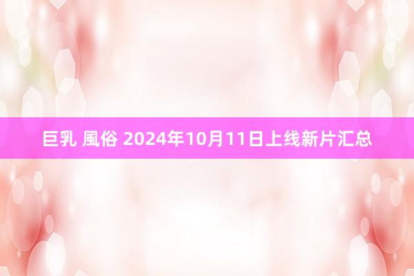 巨乳 風俗 2024年10月11日上线新片汇总