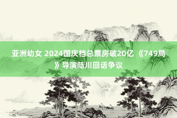 亚洲幼女 2024国庆档总票房破20亿 《749局》导演陆川回话争议