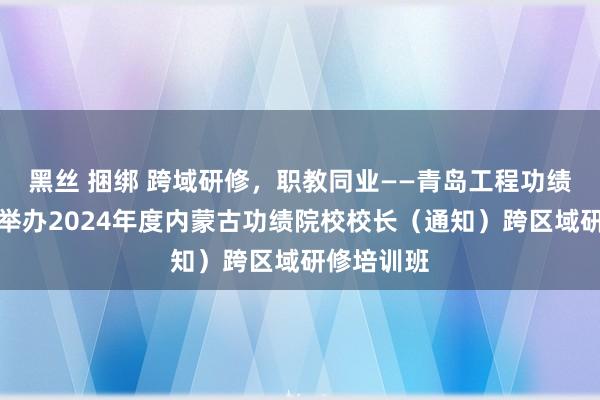 黑丝 捆绑 跨域研修，职教同业——青岛工程功绩学院得胜举办2024年度内蒙古功绩院校校长（通知）跨区域研修培训班