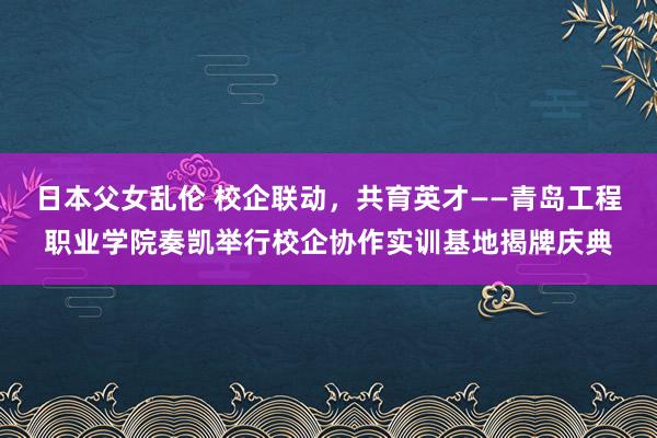 日本父女乱伦 校企联动，共育英才——青岛工程职业学院奏凯举行校企协作实训基地揭牌庆典