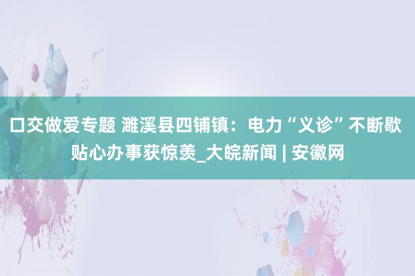 口交做爱专题 濉溪县四铺镇：电力“义诊”不断歇 贴心办事获惊羡_大皖新闻 | 安徽网