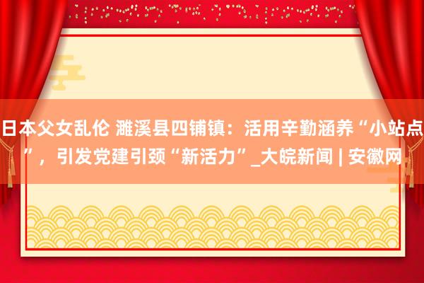 日本父女乱伦 濉溪县四铺镇：活用辛勤涵养“小站点”，引发党建引颈“新活力”_大皖新闻 | 安徽网