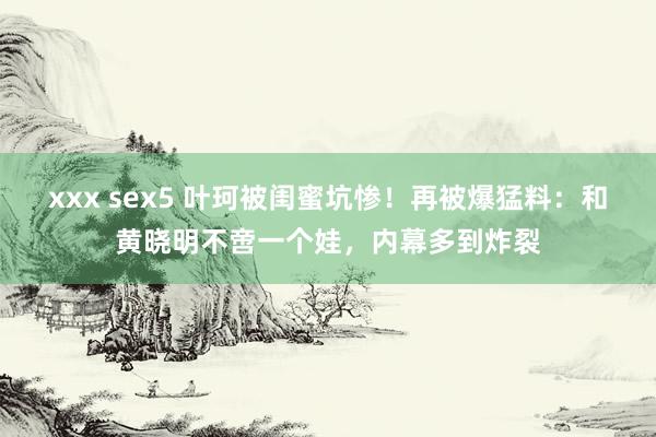 xxx sex5 叶珂被闺蜜坑惨！再被爆猛料：和黄晓明不啻一个娃，内幕多到炸裂